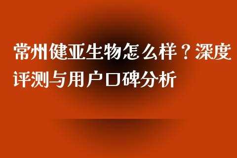 常州健亚生物怎么样？深度评测与用户口碑分析_https://wap.letulww.com_投资策略_第1张
