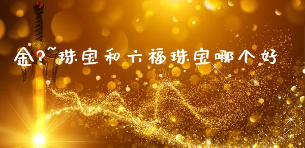 金?~珠宝和六福珠宝哪个好_https://wap.letulww.com_外汇交易_第1张