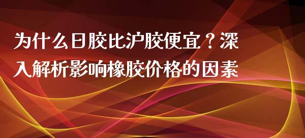 为什么日胶比沪胶便宜？深入解析影响橡胶价格的因素_https://wap.letulww.com_外汇交易_第1张