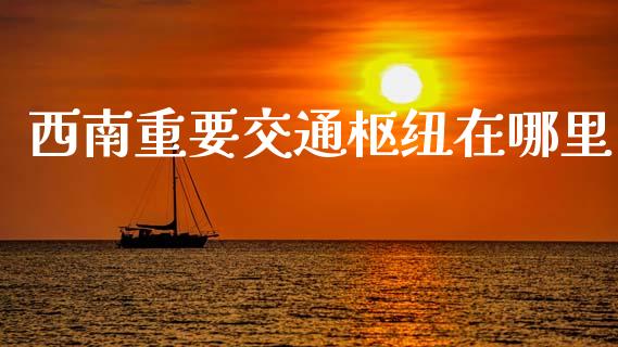 西南重要交通枢纽在哪里_https://wap.letulww.com_外汇交易_第1张