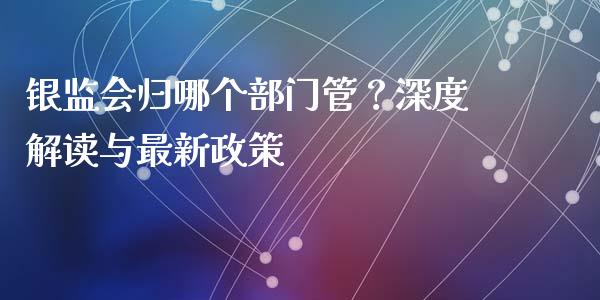 银监会归哪个部门管？深度解读与最新政策_https://wap.letulww.com_外汇交易_第1张