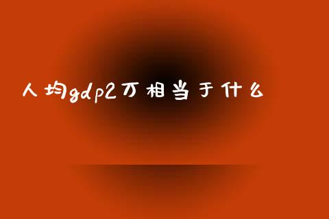 人均gdp2万相当于什么_https://wap.letulww.com_投资策略_第1张