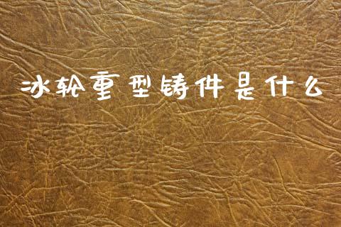 冰轮重型铸件是什么_https://wap.letulww.com_外汇交易_第1张