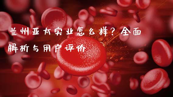 兰州亚太实业怎么样？全面解析与用户评价_https://wap.letulww.com_投资策略_第1张