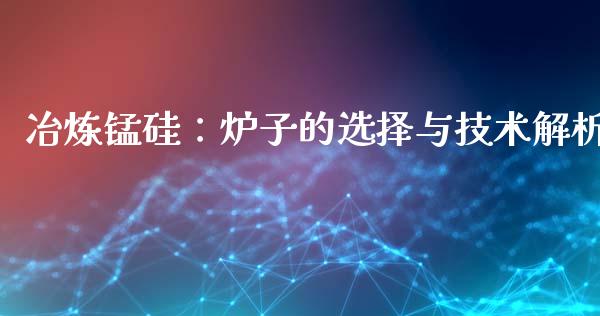 冶炼锰硅:炉子的选择与技术解析_融资租赁_第1张_外汇交易_投资策略_融资租赁_投资管理 冶炼锰硅:炉子的选择与技术解析_https://wap.letulww.com_融资租赁_第1张